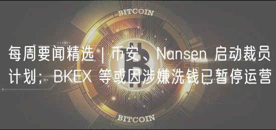 每周要闻精选 | 币安、Nansn 启动裁员计划；BK 等或因涉嫌洗钱已暂停运营