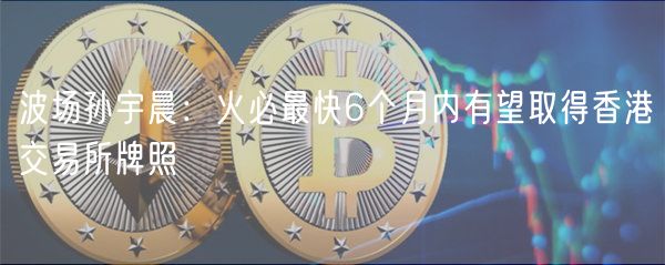 波场孙宇晨：火必最快6个月内有望取得香港交易所牌照