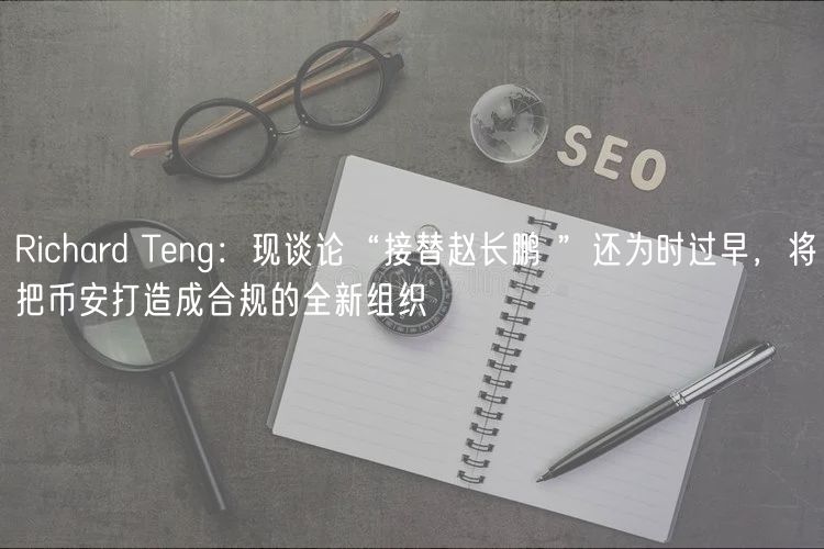 Richard Tng：现谈论“接替赵长鹏 ”还为时过早，将把币安打造成合规的全新组织