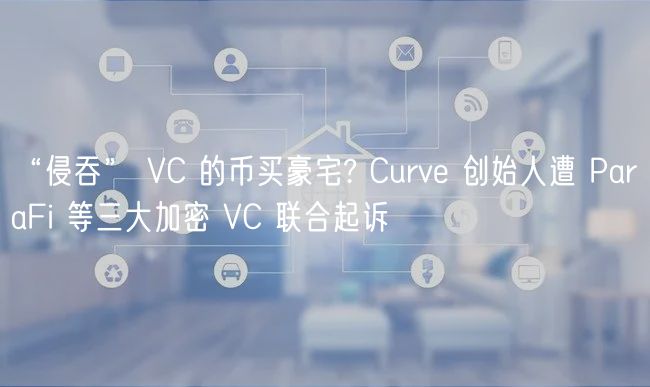 “侵吞” VC 的币买豪宅? Curv 创始人遭 ParaFi 等三大加密 VC 联合起诉