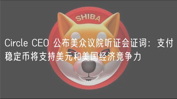 Circl CO 公布美众议院听证会证词：支付稳定币将支持美元和美国经济竞争力