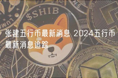 张建五行币最新消息 2024五行币最新消息追踪