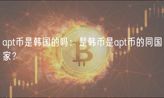 apt币是韩国的吗：是韩币是apt币的同国家？