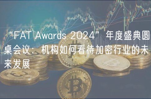“FAT Awards 2024”年度盛典圆桌会议：机构如何看待加密行业的未来发展